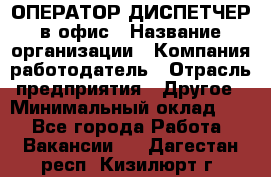 ОПЕРАТОР-ДИСПЕТЧЕР в офис › Название организации ­ Компания-работодатель › Отрасль предприятия ­ Другое › Минимальный оклад ­ 1 - Все города Работа » Вакансии   . Дагестан респ.,Кизилюрт г.